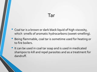 Tar
• Coal tar is a brown or dark black liquid of high viscosity,
which smells of aromatic hydrocarbons (sweet-smelling).
• Being flammable, coal tar is sometime used for heating or
to fire boilers.
• It can be used in coal tar soap and is used in medicated
shampoo to kill and repel parasites and as a treatment for
dandruff.
 