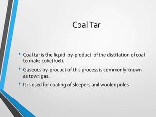 CoalTar
• Coal tar is the liquid by-product of the distillation of coal
to make coke(fuel).
• Gaseous by-product of this process is commonly known
as town gas.
• It is used for coating of sleepers and woolen poles
 