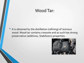 WoodTar:
• It is obtained by the distillation (refining) of resinous
wood.Wood tar contains creosote and as such has strong
preservative (additives, Stabilizers) properties.
 