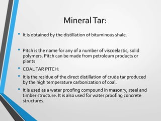 MineralTar:
• It is obtained by the distillation of bituminous shale.
• Pitch is the name for any of a number of viscoelastic, solid
polymers. Pitch can be made from petroleum products or
plants
• COALTAR PITCH:
• It is the residue of the direct distillation of crude tar produced
by the high temperature carbonization of coal.
• It is used as a water proofing compound in masonry, steel and
timber structure. It is also used for water proofing concrete
structures.
 