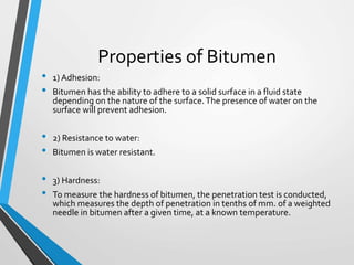 Properties of Bitumen
• 1) Adhesion:
• Bitumen has the ability to adhere to a solid surface in a fluid state
depending on the nature of the surface.The presence of water on the
surface will prevent adhesion.
• 2) Resistance to water:
• Bitumen is water resistant.
• 3) Hardness:
• To measure the hardness of bitumen, the penetration test is conducted,
which measures the depth of penetration in tenths of mm. of a weighted
needle in bitumen after a given time, at a known temperature.
 