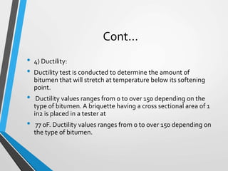Cont…
• 4) Ductility:
• Ductility test is conducted to determine the amount of
bitumen that will stretch at temperature below its softening
point.
• Ductility values ranges from 0 to over 150 depending on the
type of bitumen. A briquette having a cross sectional area of 1
in2 is placed in a tester at
• 77 0F. Ductility values ranges from 0 to over 150 depending on
the type of bitumen.
 