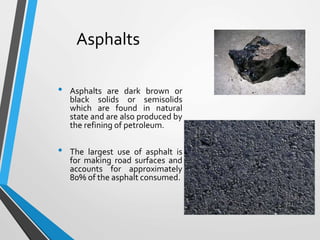 Asphalts
• Asphalts are dark brown or
black solids or semisolids
which are found in natural
state and are also produced by
the refining of petroleum.
• The largest use of asphalt is
for making road surfaces and
accounts for approximately
80% of the asphalt consumed.
 