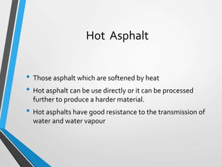 Hot Asphalt
• Those asphalt which are softened by heat
• Hot asphalt can be use directly or it can be processed
further to produce a harder material.
• Hot asphalts have good resistance to the transmission of
water and water vapour
 
