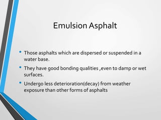 Emulsion Asphalt
• Those asphalts which are dispersed or suspended in a
water base.
• They have good bonding qualities ,even to damp or wet
surfaces.
• Undergo less deterioration(decay) from weather
exposure than other forms of asphalts
 
