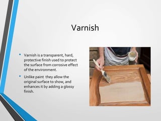 Varnish
• Varnish is a transparent, hard,
protective finish used to protect
the surface from corrosive effect
of the environment.
• Unlike paint they allow the
original surface to show, and
enhances it by adding a glossy
finish.
 