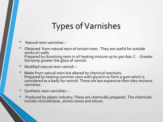 Types ofVarnishes
• Natural resin varnishes :-
• Obtained from natural resin of certain trees .They are useful for outside
works on walls.
Prepared by dissolving resin in oil heating mixture up to 500-600 C . Greater
the temp greater the gloss of varnish.
• Modified natural resin varnish :-
• Made from natural resin but altered by chemical reactions.
Prepared by heating common resin with glycerin to form a gum which is
considered as a body for varnish.These are less expansive then oleo resinous
varnishes.
• Synthetic resin varnishes :-
• Produced by plastic industry.These are chemically prepared .The chemicals
include nitrocellulose , amino resins and silicon.
 