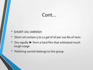 Cont…
• SHORT-OILVARNISH
• Short-oil contain 5 to 12 gal of oil per 100 lbs of resin
• Dry rapidly ► form a hard film that withstand much
rough usage
• Polishing varnish belongs to this group
 