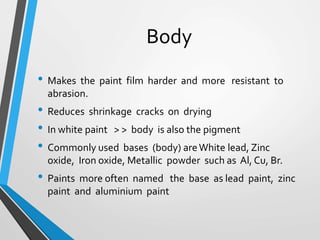 Body
• Makes the paint film harder and more resistant to
abrasion.
• Reduces shrinkage cracks on drying
• In white paint > > body is also the pigment
• Commonly used bases (body) areWhite lead, Zinc
oxide, Iron oxide, Metallic powder such as Al, Cu, Br.
• Paints more often named the base as lead paint, zinc
paint and aluminium paint
 
