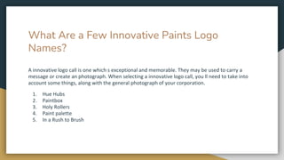What Are a Few Innovative Paints Logo
Names?
A innovative logo call is one which s exceptional and memorable. They may be used to carry a
message or create an photograph. When selecting a innovative logo call, you ll need to take into
account some things, along with the general photograph of your corporation.
1. Hue Hubs
2. Paintbox
3. Holy Rollers
4. Paint palette
5. In a Rush to Brush
 