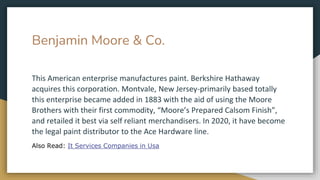 Benjamin Moore & Co.
This American enterprise manufactures paint. Berkshire Hathaway
acquires this corporation. Montvale, New Jersey-primarily based totally
this enterprise became added in 1883 with the aid of using the Moore
Brothers with their first commodity, “Moore’s Prepared Calsom Finish”,
and retailed it best via self reliant merchandisers. In 2020, it have become
the legal paint distributor to the Ace Hardware line.
Also Read: It Services Companies in Usa
 