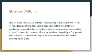 Sherwin-Williams
This American Fortune 500 enterprise of popular production substances has
its head branch in Cleveland, Ohio. It especially entails withinside the
production, sale, and deliver of coatings, paints, and associated commodities
to retail, commercial, commercial, and expert clients especially in Europe and
South and North America. The logo is basically identified via its Sherwin-
Williams Paints chain.
 