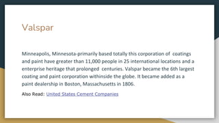 Valspar
Minneapolis, Minnesota-primarily based totally this corporation of coatings
and paint have greater than 11,000 people in 25 international locations and a
enterprise heritage that prolonged centuries. Valspar became the 6th largest
coating and paint corporation withinside the globe. It became added as a
paint dealership in Boston, Massachusetts in 1806.
Also Read: United States Cement Companies
 
