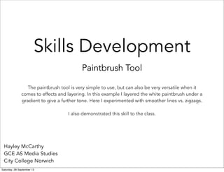 Skills Development
Paintbrush Tool
Hayley McCarthy
GCE AS Media Studies
City College Norwich
The paintbrush tool is very simple to use, but can also be very versatile when it
comes to effects and layering. In this example I layered the white paintbrush under a
gradient to give a further tone. Here I experimented with smoother lines vs. zigzags.
I also demonstrated this skill to the class.
Saturday, 28 September 13
 