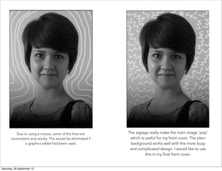 Due to using a mouse, some of the lines are
inconsistent and wonky. This would be eliminated if
a graphics tablet had been used. 
The zigzags really make the main image 'pop'
which is useful for my front cover. The plain
background works well with the more busy
and complicated design. I would like to use
this in my final front cover.
Saturday, 28 September 13
 