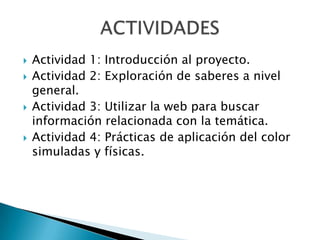    Actividad 1: Introducción al proyecto.
   Actividad 2: Exploración de saberes a nivel
    general.
   Actividad 3: Utilizar la web para buscar
    información relacionada con la temática.
   Actividad 4: Prácticas de aplicación del color
    simuladas y físicas.
 