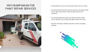 WHY BUMPAMAN FOR
PAINT REPAIR SERVICES
• At Bumpa Man we strive to accommodate every customer's needs.
• Our fully licensed technicians, pride themselves on providing an elite
service, utilizing the latest in industry leading products and
equipment.
• Our mobile detailing and repairs team deliver that ‘elite mobile
service’ directly to you, servicing throughout Perth’s metro area.
• We offer a full range of detailing and paint correction packages,
including,
 