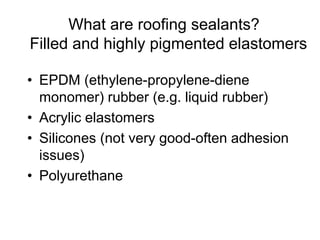 What are roofing sealants?
Filled and highly pigmented elastomers
• EPDM (ethylene-propylene-diene
monomer) rubber (e.g. liquid rubber)
• Acrylic elastomers
• Silicones (not very good-often adhesion
issues)
• Polyurethane
 