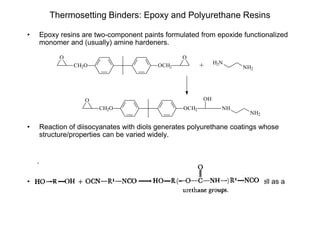 Thermosetting Binders: Epoxy and Polyurethane Resins
• Epoxy resins are two-component paints formulated from epoxide functionalized
monomer and (usually) amine hardeners.
• Reaction of diisocyanates with diols generates polyurethane coatings whose
structure/properties can be varied widely.
• Polyurethanes afford superiour abrasion and chemical resistance, as well as a
fast, low-temperature cure.
CH2O
O
OCH2
O
CH2O
O
OCH2
OH
NH
NH2
+ H2N
NH2
 
