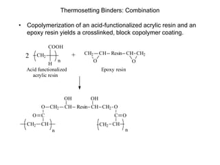 Thermosetting Binders: Combination
• Copolymerization of an acid-functionalized acrylic resin and an
epoxy resin yields a crosslinked, block copolymer coating.
CH2
COOH
H
CH2
O
CH Resin CH CH2
O
2 +
n
Acid functionalized
acrylic resin
Epoxy resin
CH2 CH Resin CH CH2
OH
O
CO
CHCH2
OH
O
C O
CHCH2
n n
 