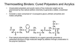 Thermosetting Binders: Cured Polyesters and Acrylics
• Unsaturated polyesters and acrylic resins of low molecular weight can be
polymerized by free radical addition chemistry to generate a stable, crosslinked
film.
• Consider a resin comprised of 1,2-propylene glycol, phthalic anhydride and
maleic anhydride.
• Free radical polymerization initiated by an organic peroxide generates a
networked structure of high molecular weight by addition through unsaturation in
the polymer backbone.
 