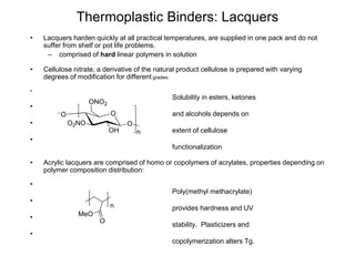 Thermoplastic Binders: Lacquers
• Lacquers harden quickly at all practical temperatures, are supplied in one pack and do not
suffer from shelf or pot life problems.
– comprised of hard linear polymers in solution
• Cellulose nitrate, a derivative of the natural product cellulose is prepared with varying
degrees of modification for different grades:
•
Solubility in esters, ketones
•
and alcohols depends on
•
extent of cellulose
•
functionalization
• Acrylic lacquers are comprised of homo or copolymers of acrylates, properties depending on
polymer composition distribution:
•
Poly(methyl methacrylate)
•
provides hardness and UV
•
stability. Plasticizers and
•
copolymerization alters Tg.
OO
O2NO
OH
O
ONO2
n
n
MeO
O
 