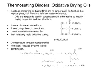 Thermosetting Binders: Oxidative Drying Oils
• Coatings containing oil-based films are no longer used as finishes due
to poor gloss, soft films and inferiour water resistance.
– Oils are frequently used in conjunction with other resins to modify
drying properties and film structure.
• Natural oils are extracted from
• linseed, soya bean, coconut, etc.
• Unsaturated oils are valued for
• their relatively rapid oxidative curing.
n=32,30,28,26
• Curing occurs through hydroperoxide
• formation, followed by alkyl radical
• combination.
CH2
CH
CH2
O
O
O
C
O
C16HnCH3
C
O
C16HnCH3
C
O
C16HnCH3
O2
OOH O
OH
ROH+
 