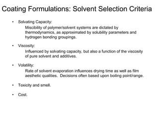 Coating Formulations: Solvent Selection Criteria
• Solvating Capacity:
Miscibility of polymer/solvent systems are dictated by
thermodynamics, as approximated by solubility parameters and
hydrogen bonding groupings.
• Viscosity:
Influenced by solvating capacity, but also a function of the viscosity
of pure solvent and additives.
• Volatility:
Rate of solvent evaporation influences drying time as well as film
aesthetic qualities. Decisions often based upon boiling point/range.
• Toxicity and smell.
• Cost.
 