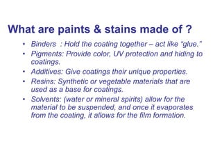 What are paints & stains made of ?
• Binders : Hold the coating together – act like “glue.”
• Pigments: Provide color, UV protection and hiding to
coatings.
• Additives: Give coatings their unique properties.
• Resins: Synthetic or vegetable materials that are
used as a base for coatings.
• Solvents: (water or mineral spirits) allow for the
material to be suspended, and once it evaporates
from the coating, it allows for the film formation.
 