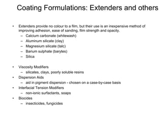 Coating Formulations: Extenders and others
• Extenders provide no colour to a film, but their use is an inexpensive method of
improving adhesion, ease of sanding, film strength and opacity.
– Calcium carbonate (whitewash)
– Aluminum silicate (clay)
– Magnesium silicate (talc)
– Barium sulphate (barytes)
– Silica
• Viscosity Modifiers
– silicates, clays, poorly soluble resins
• Dispersion Aids
– aid in pigment dispersion - chosen on a case-by-case basis
• Interfacial Tension Modifiers
– non-ionic surfactants, soaps
• Biocides
– insecticides, fungicides
 