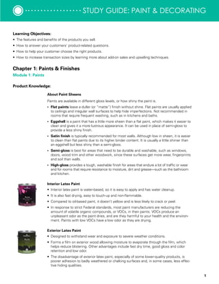 1
study guide: Paint & decorating
Learning Objectives:
•	 The features and benefits of the products you sell.
•	 How to answer your customers’ product-related questions.
•	 How to help your customer choose the right products.
•	 How to increase transaction sizes by learning more about add-on sales and upselling techniques.
Product Knowledge:
Chapter 1: Paints & Finishes
Module 1: Paints
About Paint Sheens
Paints are available in different gloss levels, or how shiny the paint is.
•	 Flat paints leave a duller (or “matte”) finish without shine. Flat paints are usually applied
to ceilings and irregular wall surfaces to help hide imperfections. Not recommended in
rooms that require frequent washing, such as in kitchens and baths.
•	 Eggshell is a paint that has a little more sheen than a flat paint, which makes it easier to
clean and gives it a more lustrous appearance. It can be used in place of semi-gloss to
provide a less shiny finish.
•	 Satin finish is typically recommended for most walls. Although low in sheen, it is easier
to clean than flat paints due to its higher binder content. It is usually a little shinier than
an eggshell but less shiny than a semi-gloss.
•	 Semi-gloss is best for areas that need to be durable and washable, such as windows,
doors, wood trim and other woodwork, since these surfaces get more wear, fingerprints
and soil than walls.
•	 High-gloss provides a tough, washable finish for areas that endure a lot of traffic or wear
and for rooms that require resistance to moisture, dirt and grease—such as the bathroom
and kitchen.
Interior Latex Paint	
•	 Interior latex paint is water-based, so it is easy to apply and has water cleanup.
•	 It is also fast drying, easy to touch-up and non-flammable.
•	 Compared to oil-based paint, it doesn’t yellow and is less likely to crack or peel.
•	 In response to strict Federal standards, most paint manufacturers are reducing the
amount of volatile organic compounds, or VOCs, in their paints. VOCs produce an
unpleasant odor as the paint dries, and are they harmful to your health and the environ-
ment. Paints with low VOCs have a low odor as they are drying.
Exterior Latex Paint	 	
•	 Designed to withstand wear and exposure to severe weather conditions.
•	 Forms a film on exterior wood allowing moisture to evaporate through the film, which
helps reduce blistering. Other advantages include fast dry time, good gloss and color
retention and low odor.
•	 The disadvantage of exterior latex paint, especially of some lower-quality products, is
poorer adhesion to badly weathered or chalking surfaces and, in some cases, less effec-
tive hiding qualities.
 