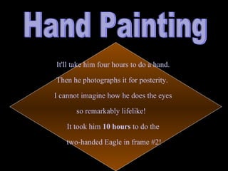 It'll take him four hours to do a hand. Then he photographs it for posterity. I cannot imagine how he does the eyes so remarkably lifelike! It took him 10 hours to do the two-handed Eagle in frame #2! Hand Painting