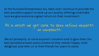 At the Suitcase Entrepreneur my team and I continue to provide the
best possible support to back up our quality offerings ...