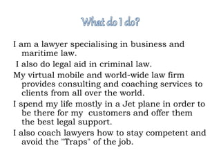 I am a lawyer specialising in business and 
maritime law. 
I also do legal aid in criminal law. 
My virtual mobile and world-wide law firm 
provides consulting and coaching services to 
clients from all over the world. 
I spend my life mostly in a Jet plane in order to 
be there for my customers and offer them 
the best legal support. 
I also coach lawyers how to stay competent and 
avoid the "Traps" of the job. 
 