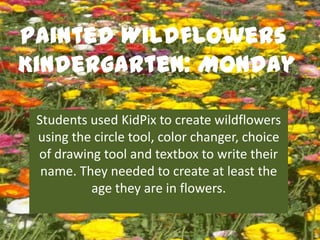 Painted Wildflowers
Kindergarten: Monday

 Students used KidPix to create wildflowers
 using the circle tool, color changer, choice
 of drawing tool and textbox to write their
  name. They needed to create at least the
          age they are in flowers.
 