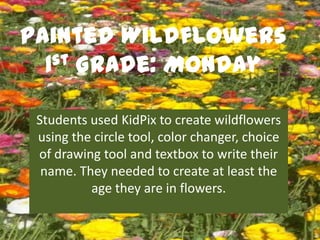 Painted Wildflowers
  1st Grade: Monday


 Students used KidPix to create wildflowers
 using the circle tool, color changer, choice
 of drawing tool and textbox to write their
  name. They needed to create at least the
          age they are in flowers.
 