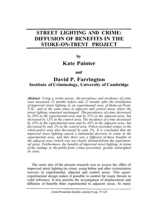 STREET LIGHTING AND CRIME:
DIFFUSION OF BENEFITS IN THE
STOKE-ON-TRENT PROJECT
by

Kate Painter
and

David P. Farrington
Institute of Criminology, University of Cambridge
Abstract: Using a victim survey, the prevalence and incidence of crime
were measured 12 months before and 12 months after the installation
of improved street lighting in an experimental area of Stoke-on-Trent,
U.K.; and at the same times in adjacent and control areas where the
street lighting remained unchanged. The prevalence of crime decreased
by 26% in the experimental area and by 21% in the adjacent area, but
increased by 12% in the control area. The incidence of crime decreased
by 43% in the experimental area and by 45% in the adjacent area, but
decreased by only 2% in the control area. Police-recorded crimes in the
whole police area also decreased by only 2%. It is concluded that the
improved street lighting caused a substantial decrease in crime in the
experimental area, and that there was a diffusion of these benefits to
the adjacent area (which was not clearly delimited from the experimental area). Furthermore, the benefits of improved street lighting, in terms
of the saidngs to the public from crimes prevented, greatly outweighed
its costsx

The main aim of the present research was to assess the effect of
improved street lighting on crime, using before and after victimization
surveys in experimental, adjacent and control areas. This quasiexperimental design makes it possible to control for many threats to
valid inference. It also permits the investigation of displacement and
diffusion of benefits from experimental to adjacent areas. In many
Crime Prevention Studies, volume 10, pp. 77-122

 