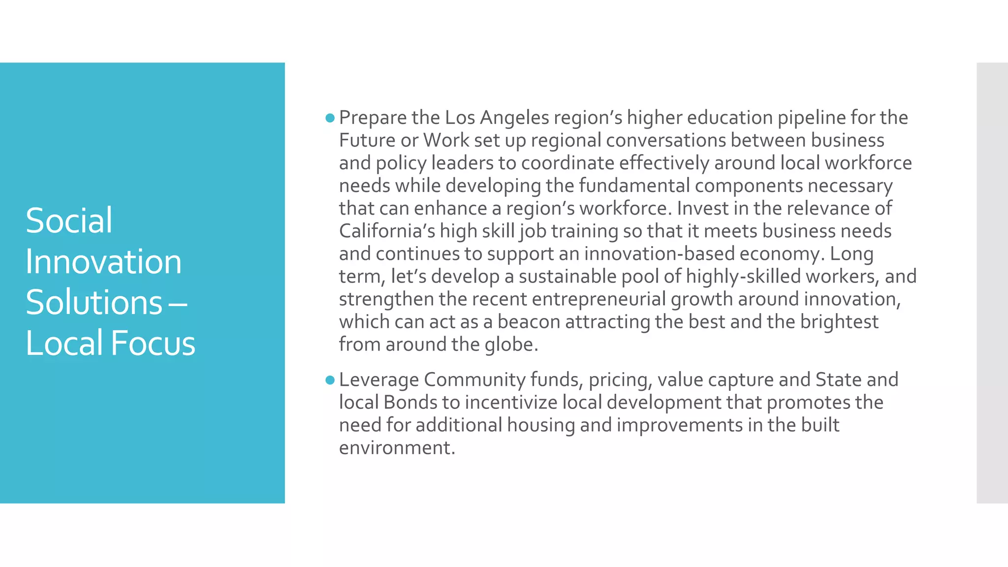 Social
Innovation
Solutions–
LocalFocus
●Prepare the Los Angeles region’s higher education pipeline for the
Future or Work set up regional conversations between business
and policy leaders to coordinate effectively around local workforce
needs while developing the fundamental components necessary
that can enhance a region’s workforce. Invest in the relevance of
California’s high skill job training so that it meets business needs
and continues to support an innovation-based economy. Long
term, let’s develop a sustainable pool of highly-skilled workers, and
strengthen the recent entrepreneurial growth around innovation,
which can act as a beacon attracting the best and the brightest
from around the globe.
●Leverage Community funds, pricing, value capture and State and
local Bonds to incentivize local development that promotes the
need for additional housing and improvements in the built
environment.
 