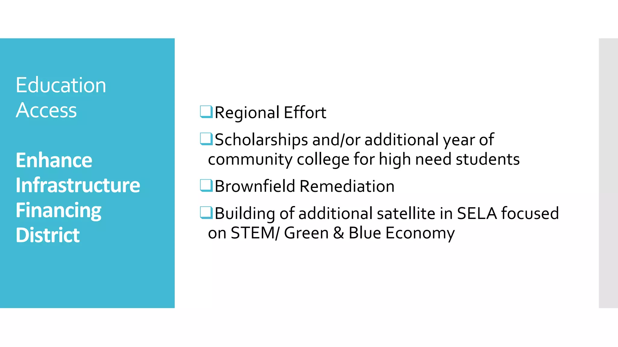 Education
Access
Enhance
Infrastructure
Financing
District
❑Regional Effort
❑Scholarships and/or additional year of
community college for high need students
❑Brownfield Remediation
❑Building of additional satellite in SELA focused
on STEM/ Green & Blue Economy
 