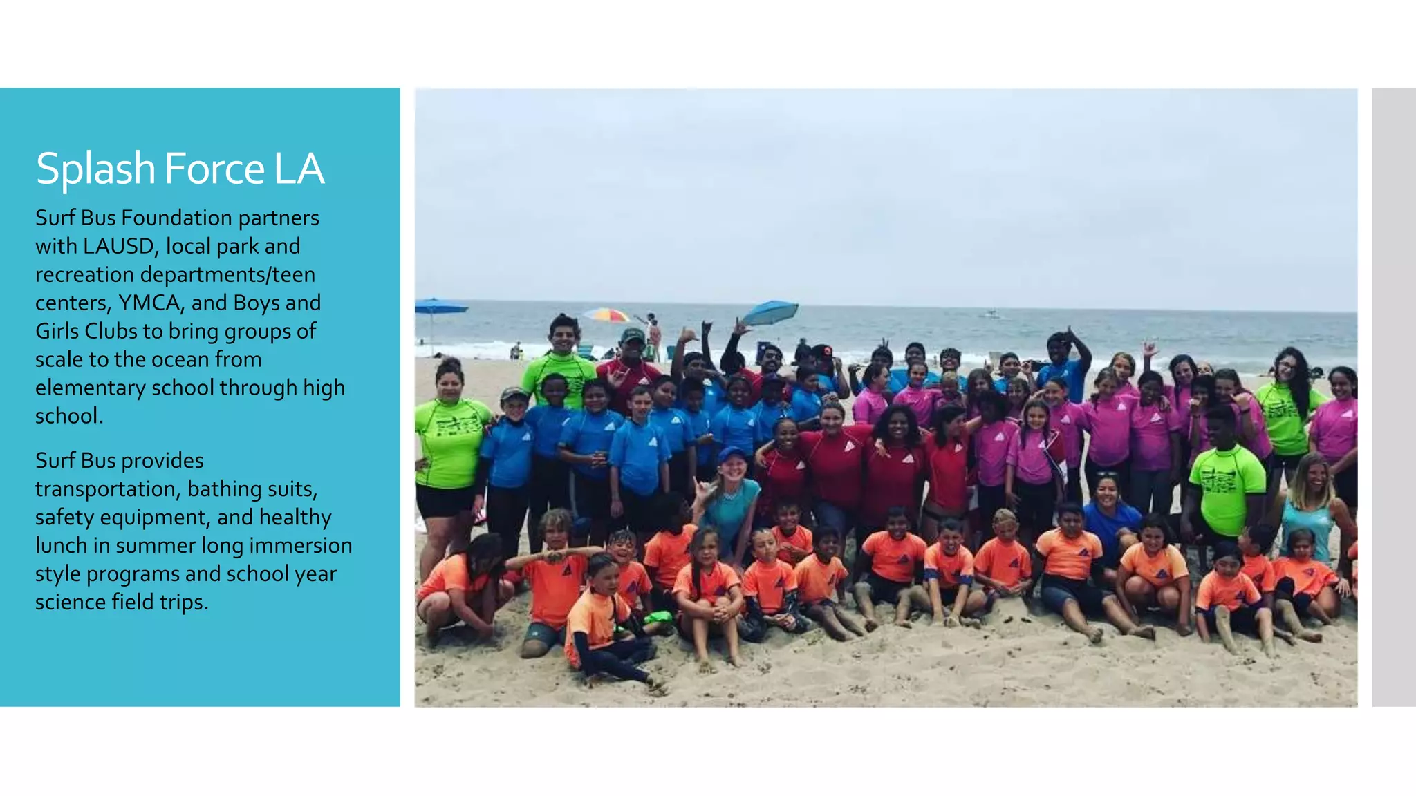 SplashForceLA
Surf Bus Foundation partners
with LAUSD, local park and
recreation departments/teen
centers, YMCA, and Boys and
Girls Clubs to bring groups of
scale to the ocean from
elementary school through high
school.
Surf Bus provides
transportation, bathing suits,
safety equipment, and healthy
lunch in summer long immersion
style programs and school year
science field trips.
 