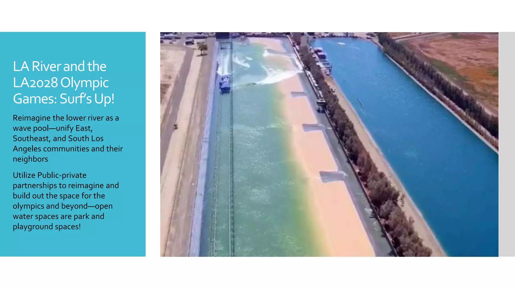 LARiverandthe
LA2028Olympic
Games:Surf’sUp!
Reimagine the lower river as a
wave pool—unify East,
Southeast, and South Los
Angeles communities and their
neighbors
Utilize Public-private
partnerships to reimagine and
build out the space for the
olympics and beyond—open
water spaces are park and
playground spaces!
 