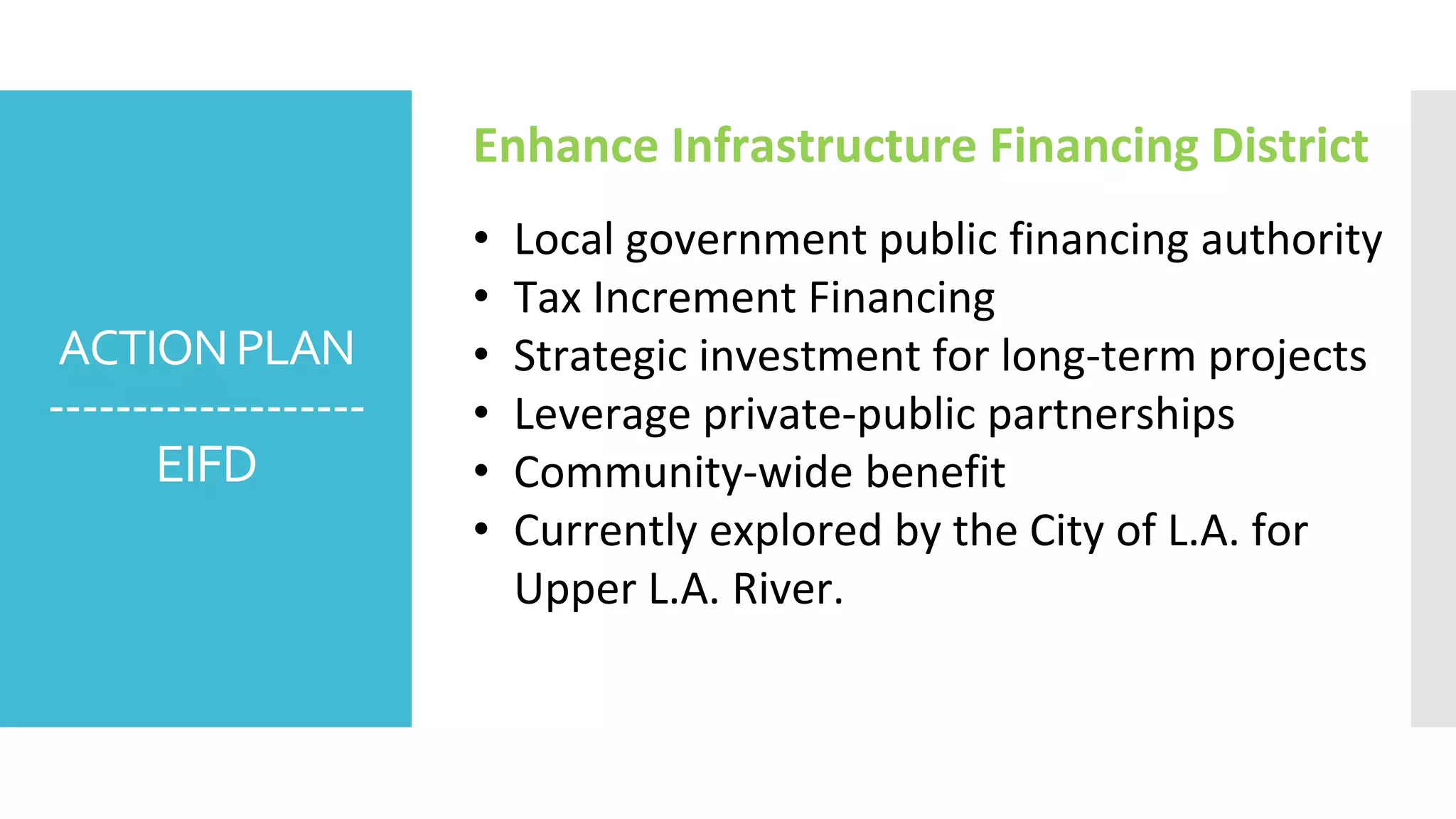 ACTIONPLAN
-------------------
EIFD
Enhance Infrastructure Financing District
• Local government public financing authority
• Tax Increment Financing
• Strategic investment for long-term projects
• Leverage private-public partnerships
• Community-wide benefit
• Currently explored by the City of L.A. for
Upper L.A. River.
 