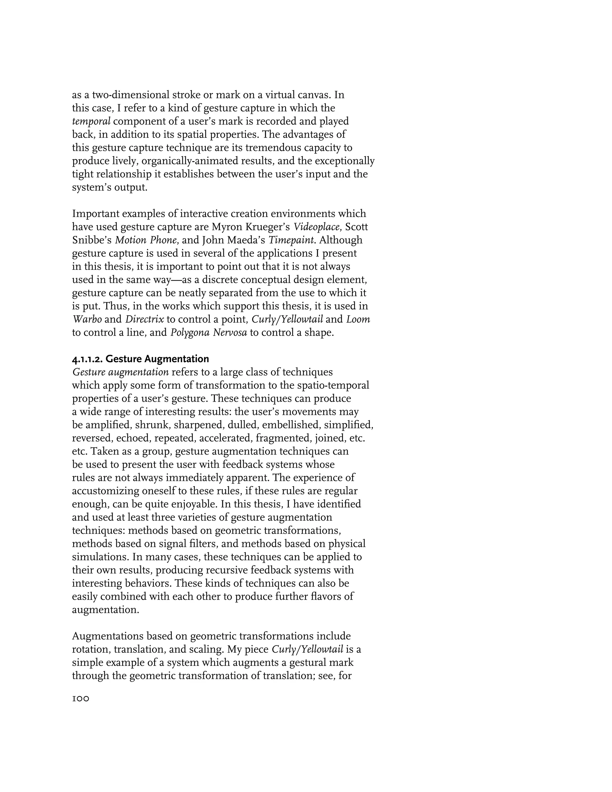 as a two-dimensional stroke or mark on a virtual canvas. In
this case, I refer to a kind of gesture capture in which the
temporal component of a user’s mark is recorded and played
back, in addition to its spatial properties. The advantages of
this gesture capture technique are its tremendous capacity to
produce lively, organically-animated results, and the exceptionally
tight relationship it establishes between the user’s input and the
system’s output.

Important examples of interactive creation environments which
have used gesture capture are Myron Krueger’s Videoplace, Scott
Snibbe’s Motion Phone, and John Maeda’s Timepaint. Although
gesture capture is used in several of the applications I present
in this thesis, it is important to point out that it is not always
used in the same way—as a discrete conceptual design element,
gesture capture can be neatly separated from the use to which it
is put. Thus, in the works which support this thesis, it is used in
Warbo and Directrix to control a point, Curly/Yellowtail and Loom
to control a line, and Polygona Nervosa to control a shape.

4.1.1.2. Gesture Augmentation
Gesture augmentation refers to a large class of techniques
which apply some form of transformation to the spatio-temporal
properties of a user’s gesture. These techniques can produce
a wide range of interesting results: the user’s movements may
be amplified, shrunk, sharpened, dulled, embellished, simplified,
reversed, echoed, repeated, accelerated, fragmented, joined, etc.
etc. Taken as a group, gesture augmentation techniques can
be used to present the user with feedback systems whose
rules are not always immediately apparent. The experience of
accustomizing oneself to these rules, if these rules are regular
enough, can be quite enjoyable. In this thesis, I have identified
and used at least three varieties of gesture augmentation
techniques: methods based on geometric transformations,
methods based on signal filters, and methods based on physical
simulations. In many cases, these techniques can be applied to
their own results, producing recursive feedback systems with
interesting behaviors. These kinds of techniques can also be
easily combined with each other to produce further flavors of
augmentation.

Augmentations based on geometric transformations include
rotation, translation, and scaling. My piece Curly/Yellowtail is a
simple example of a system which augments a gestural mark
through the geometric transformation of translation; see, for

100
 