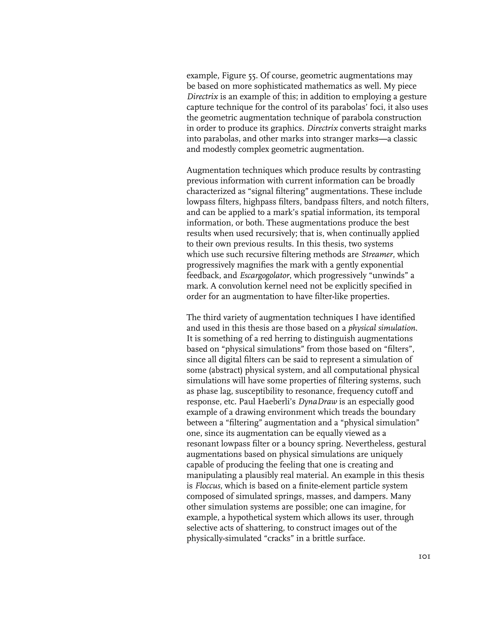 example, Figure 55. Of course, geometric augmentations may
be based on more sophisticated mathematics as well. My piece
Directrix is an example of this; in addition to employing a gesture
capture technique for the control of its parabolas’ foci, it also uses
the geometric augmentation technique of parabola construction
in order to produce its graphics. Directrix converts straight marks
into parabolas, and other marks into stranger marks—a classic
and modestly complex geometric augmentation.

Augmentation techniques which produce results by contrasting
previous information with current information can be broadly
characterized as “signal filtering” augmentations. These include
lowpass filters, highpass filters, bandpass filters, and notch filters,
and can be applied to a mark’s spatial information, its temporal
information, or both. These augmentations produce the best
results when used recursively; that is, when continually applied
to their own previous results. In this thesis, two systems
which use such recursive filtering methods are Streamer, which
progressively magnifies the mark with a gently exponential
feedback, and Escargogolator, which progressively “unwinds” a
mark. A convolution kernel need not be explicitly specified in
order for an augmentation to have filter-like properties.

The third variety of augmentation techniques I have identified
and used in this thesis are those based on a physical simulation.
It is something of a red herring to distinguish augmentations
based on “physical simulations” from those based on “filters”,
since all digital filters can be said to represent a simulation of
some (abstract) physical system, and all computational physical
simulations will have some properties of filtering systems, such
as phase lag, susceptibility to resonance, frequency cutoff and
response, etc. Paul Haeberli’s DynaDraw is an especially good
example of a drawing environment which treads the boundary
between a “filtering” augmentation and a “physical simulation”
one, since its augmentation can be equally viewed as a
resonant lowpass filter or a bouncy spring. Nevertheless, gestural
augmentations based on physical simulations are uniquely
capable of producing the feeling that one is creating and
manipulating a plausibly real material. An example in this thesis
is Floccus, which is based on a finite-element particle system
composed of simulated springs, masses, and dampers. Many
other simulation systems are possible; one can imagine, for
example, a hypothetical system which allows its user, through
selective acts of shattering, to construct images out of the
physically-simulated “cracks” in a brittle surface.

                                                                    101
 