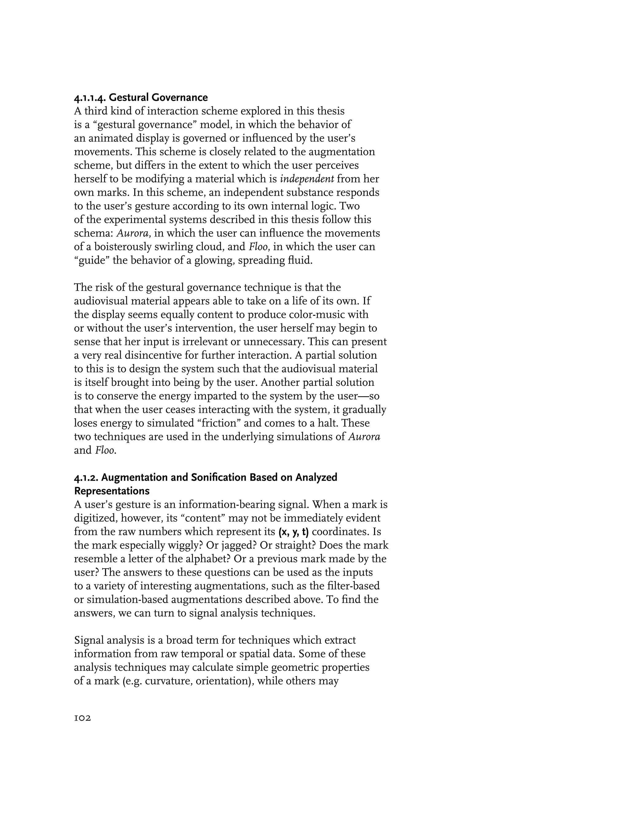 4.1.1.4. Gestural Governance
A third kind of interaction scheme explored in this thesis
is a “gestural governance” model, in which the behavior of
an animated display is governed or influenced by the user’s
movements. This scheme is closely related to the augmentation
scheme, but differs in the extent to which the user perceives
herself to be modifying a material which is independent from her
own marks. In this scheme, an independent substance responds
to the user’s gesture according to its own internal logic. Two
of the experimental systems described in this thesis follow this
schema: Aurora, in which the user can influence the movements
of a boisterously swirling cloud, and Floo, in which the user can
“guide” the behavior of a glowing, spreading fluid.

The risk of the gestural governance technique is that the
audiovisual material appears able to take on a life of its own. If
the display seems equally content to produce color-music with
or without the user’s intervention, the user herself may begin to
sense that her input is irrelevant or unnecessary. This can present
a very real disincentive for further interaction. A partial solution
to this is to design the system such that the audiovisual material
is itself brought into being by the user. Another partial solution
is to conserve the energy imparted to the system by the user—so
that when the user ceases interacting with the system, it gradually
loses energy to simulated “friction” and comes to a halt. These
two techniques are used in the underlying simulations of Aurora
and Floo.

4.1.2. Augmentation and Sonification Based on Analyzed
Representations
A user’s gesture is an information-bearing signal. When a mark is
digitized, however, its “content” may not be immediately evident
from the raw numbers which represent its (x, y, t) coordinates. Is
the mark especially wiggly? Or jagged? Or straight? Does the mark
resemble a letter of the alphabet? Or a previous mark made by the
user? The answers to these questions can be used as the inputs
to a variety of interesting augmentations, such as the filter-based
or simulation-based augmentations described above. To find the
answers, we can turn to signal analysis techniques.

Signal analysis is a broad term for techniques which extract
information from raw temporal or spatial data. Some of these
analysis techniques may calculate simple geometric properties
of a mark (e.g. curvature, orientation), while others may


102
 