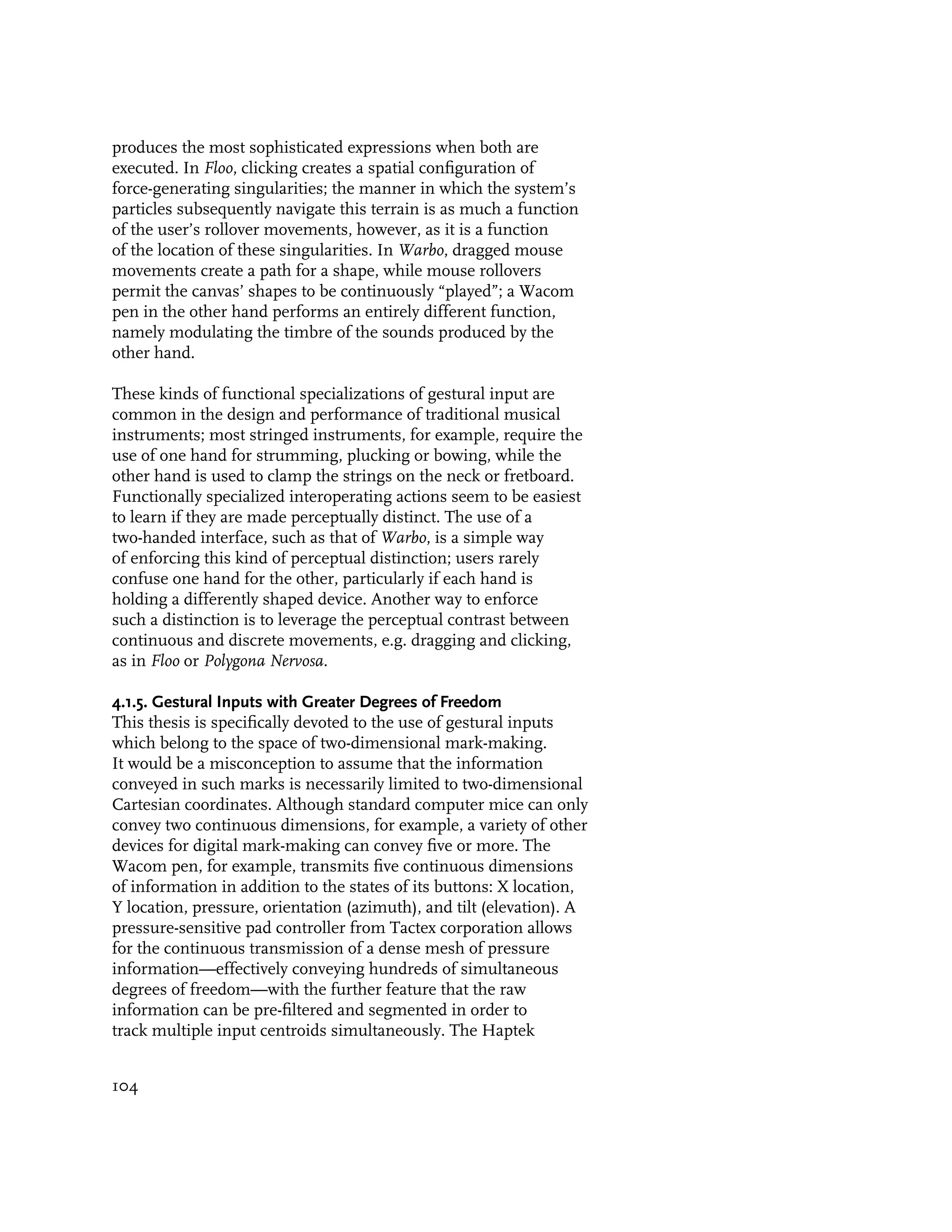 produces the most sophisticated expressions when both are
executed. In Floo, clicking creates a spatial configuration of
force-generating singularities; the manner in which the system’s
particles subsequently navigate this terrain is as much a function
of the user’s rollover movements, however, as it is a function
of the location of these singularities. In Warbo, dragged mouse
movements create a path for a shape, while mouse rollovers
permit the canvas’ shapes to be continuously “played”; a Wacom
pen in the other hand performs an entirely different function,
namely modulating the timbre of the sounds produced by the
other hand.

These kinds of functional specializations of gestural input are
common in the design and performance of traditional musical
instruments; most stringed instruments, for example, require the
use of one hand for strumming, plucking or bowing, while the
other hand is used to clamp the strings on the neck or fretboard.
Functionally specialized interoperating actions seem to be easiest
to learn if they are made perceptually distinct. The use of a
two-handed interface, such as that of Warbo, is a simple way
of enforcing this kind of perceptual distinction; users rarely
confuse one hand for the other, particularly if each hand is
holding a differently shaped device. Another way to enforce
such a distinction is to leverage the perceptual contrast between
continuous and discrete movements, e.g. dragging and clicking,
as in Floo or Polygona Nervosa.

4.1.5. Gestural Inputs with Greater Degrees of Freedom
This thesis is specifically devoted to the use of gestural inputs
which belong to the space of two-dimensional mark-making.
It would be a misconception to assume that the information
conveyed in such marks is necessarily limited to two-dimensional
Cartesian coordinates. Although standard computer mice can only
convey two continuous dimensions, for example, a variety of other
devices for digital mark-making can convey five or more. The
Wacom pen, for example, transmits five continuous dimensions
of information in addition to the states of its buttons: X location,
Y location, pressure, orientation (azimuth), and tilt (elevation). A
pressure-sensitive pad controller from Tactex corporation allows
for the continuous transmission of a dense mesh of pressure
information—effectively conveying hundreds of simultaneous
degrees of freedom—with the further feature that the raw
information can be pre-filtered and segmented in order to
track multiple input centroids simultaneously. The Haptek


104
 