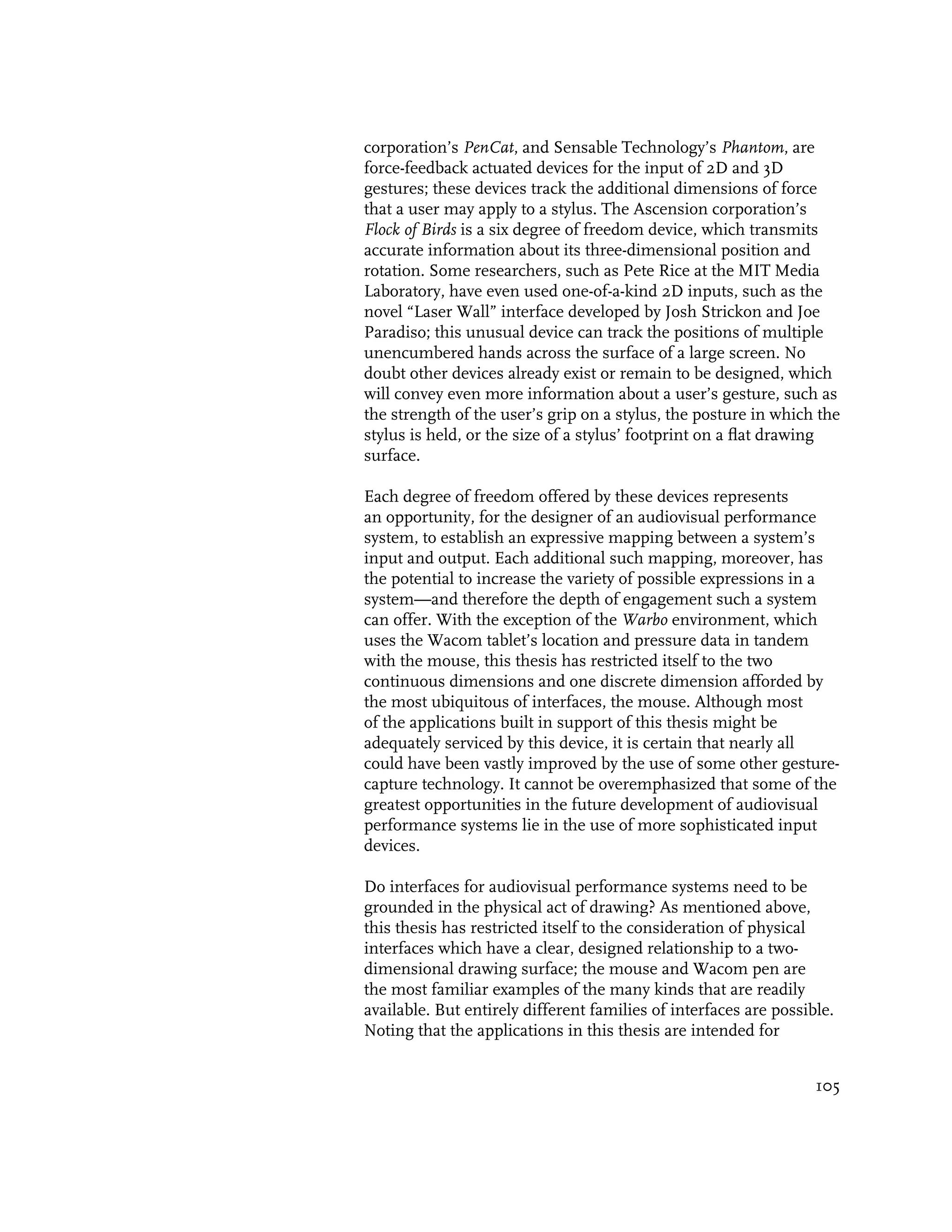 corporation’s PenCat, and Sensable Technology’s Phantom, are
force-feedback actuated devices for the input of 2D and 3D
gestures; these devices track the additional dimensions of force
that a user may apply to a stylus. The Ascension corporation’s
Flock of Birds is a six degree of freedom device, which transmits
accurate information about its three-dimensional position and
rotation. Some researchers, such as Pete Rice at the MIT Media
Laboratory, have even used one-of-a-kind 2D inputs, such as the
novel “Laser Wall” interface developed by Josh Strickon and Joe
Paradiso; this unusual device can track the positions of multiple
unencumbered hands across the surface of a large screen. No
doubt other devices already exist or remain to be designed, which
will convey even more information about a user’s gesture, such as
the strength of the user’s grip on a stylus, the posture in which the
stylus is held, or the size of a stylus’ footprint on a flat drawing
surface.

Each degree of freedom offered by these devices represents
an opportunity, for the designer of an audiovisual performance
system, to establish an expressive mapping between a system’s
input and output. Each additional such mapping, moreover, has
the potential to increase the variety of possible expressions in a
system—and therefore the depth of engagement such a system
can offer. With the exception of the Warbo environment, which
uses the Wacom tablet’s location and pressure data in tandem
with the mouse, this thesis has restricted itself to the two
continuous dimensions and one discrete dimension afforded by
the most ubiquitous of interfaces, the mouse. Although most
of the applications built in support of this thesis might be
adequately serviced by this device, it is certain that nearly all
could have been vastly improved by the use of some other gesture-
capture technology. It cannot be overemphasized that some of the
greatest opportunities in the future development of audiovisual
performance systems lie in the use of more sophisticated input
devices.

Do interfaces for audiovisual performance systems need to be
grounded in the physical act of drawing? As mentioned above,
this thesis has restricted itself to the consideration of physical
interfaces which have a clear, designed relationship to a two-
dimensional drawing surface; the mouse and Wacom pen are
the most familiar examples of the many kinds that are readily
available. But entirely different families of interfaces are possible.
Noting that the applications in this thesis are intended for


                                                                   105
 