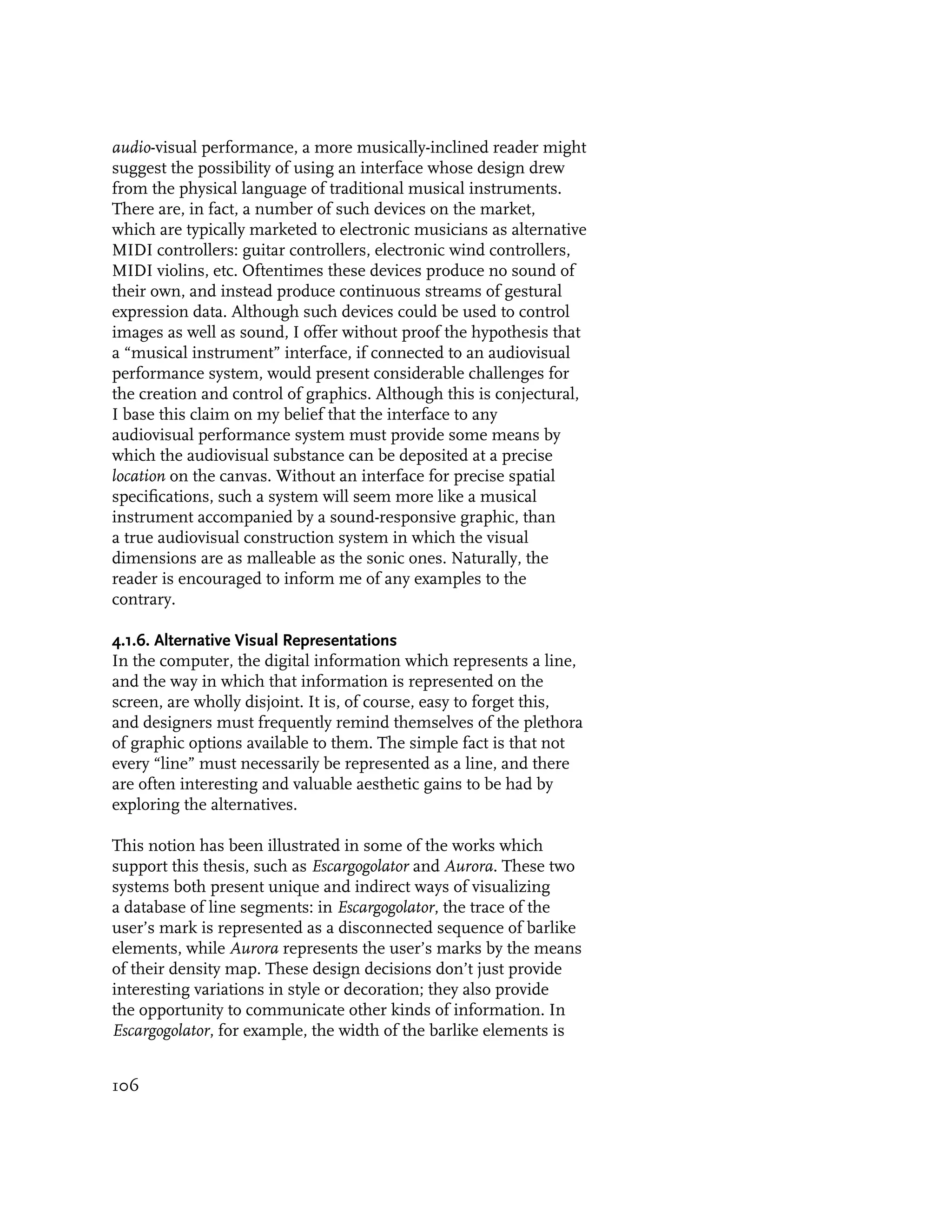 audio-visual performance, a more musically-inclined reader might
suggest the possibility of using an interface whose design drew
from the physical language of traditional musical instruments.
There are, in fact, a number of such devices on the market,
which are typically marketed to electronic musicians as alternative
MIDI controllers: guitar controllers, electronic wind controllers,
MIDI violins, etc. Oftentimes these devices produce no sound of
their own, and instead produce continuous streams of gestural
expression data. Although such devices could be used to control
images as well as sound, I offer without proof the hypothesis that
a “musical instrument” interface, if connected to an audiovisual
performance system, would present considerable challenges for
the creation and control of graphics. Although this is conjectural,
I base this claim on my belief that the interface to any
audiovisual performance system must provide some means by
which the audiovisual substance can be deposited at a precise
location on the canvas. Without an interface for precise spatial
specifications, such a system will seem more like a musical
instrument accompanied by a sound-responsive graphic, than
a true audiovisual construction system in which the visual
dimensions are as malleable as the sonic ones. Naturally, the
reader is encouraged to inform me of any examples to the
contrary.

4.1.6. Alternative Visual Representations
In the computer, the digital information which represents a line,
and the way in which that information is represented on the
screen, are wholly disjoint. It is, of course, easy to forget this,
and designers must frequently remind themselves of the plethora
of graphic options available to them. The simple fact is that not
every “line” must necessarily be represented as a line, and there
are often interesting and valuable aesthetic gains to be had by
exploring the alternatives.

This notion has been illustrated in some of the works which
support this thesis, such as Escargogolator and Aurora. These two
systems both present unique and indirect ways of visualizing
a database of line segments: in Escargogolator, the trace of the
user’s mark is represented as a disconnected sequence of barlike
elements, while Aurora represents the user’s marks by the means
of their density map. These design decisions don’t just provide
interesting variations in style or decoration; they also provide
the opportunity to communicate other kinds of information. In
Escargogolator, for example, the width of the barlike elements is


106
 