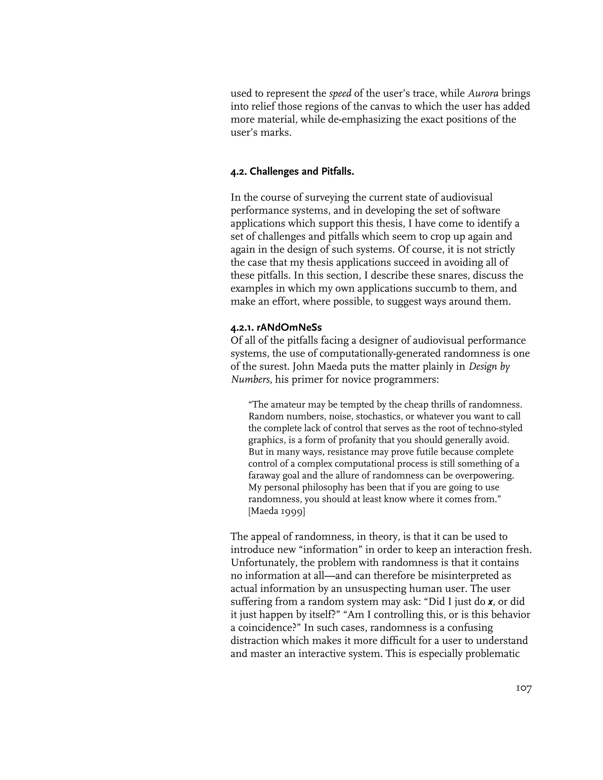 used to represent the speed of the user’s trace, while Aurora brings
into relief those regions of the canvas to which the user has added
more material, while de-emphasizing the exact positions of the
user’s marks.


4.2. Challenges and Pitfalls.

In the course of surveying the current state of audiovisual
performance systems, and in developing the set of software
applications which support this thesis, I have come to identify a
set of challenges and pitfalls which seem to crop up again and
again in the design of such systems. Of course, it is not strictly
the case that my thesis applications succeed in avoiding all of
these pitfalls. In this section, I describe these snares, discuss the
examples in which my own applications succumb to them, and
make an effort, where possible, to suggest ways around them.

4.2.1. rANdOmNeSs
Of all of the pitfalls facing a designer of audiovisual performance
systems, the use of computationally-generated randomness is one
of the surest. John Maeda puts the matter plainly in Design by
Numbers, his primer for novice programmers:

    “The amateur may be tempted by the cheap thrills of randomness.
    Random numbers, noise, stochastics, or whatever you want to call
    the complete lack of control that serves as the root of techno-styled
    graphics, is a form of profanity that you should generally avoid.
    But in many ways, resistance may prove futile because complete
    control of a complex computational process is still something of a
    faraway goal and the allure of randomness can be overpowering.
    My personal philosophy has been that if you are going to use
    randomness, you should at least know where it comes from.”
    [Maeda 1999]

The appeal of randomness, in theory, is that it can be used to
introduce new “information” in order to keep an interaction fresh.
Unfortunately, the problem with randomness is that it contains
no information at all—and can therefore be misinterpreted as
actual information by an unsuspecting human user. The user
suffering from a random system may ask: “Did I just do x, or did
it just happen by itself?” “Am I controlling this, or is this behavior
a coincidence?” In such cases, randomness is a confusing
distraction which makes it more difficult for a user to understand
and master an interactive system. This is especially problematic


                                                                       107
 