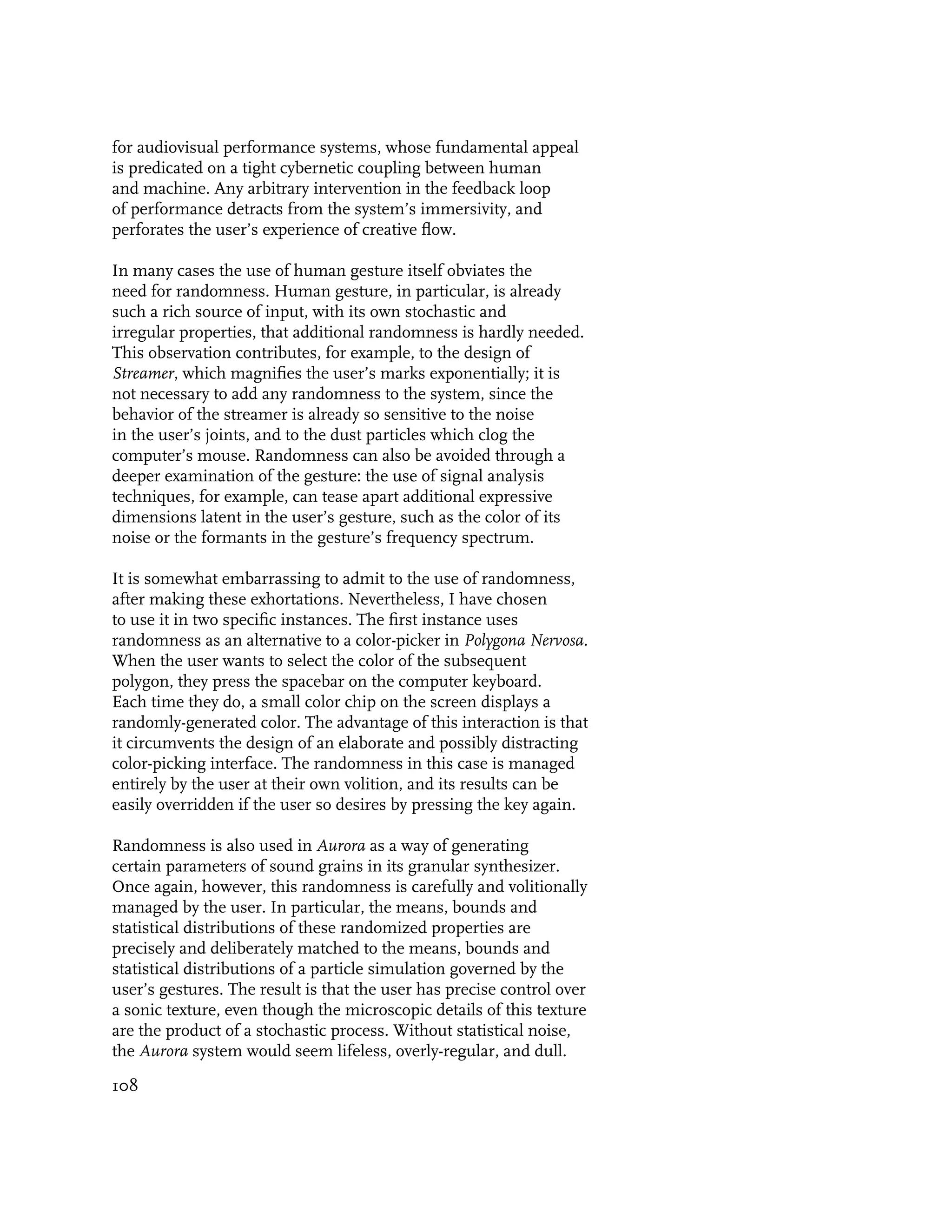 for audiovisual performance systems, whose fundamental appeal
is predicated on a tight cybernetic coupling between human
and machine. Any arbitrary intervention in the feedback loop
of performance detracts from the system’s immersivity, and
perforates the user’s experience of creative flow.

In many cases the use of human gesture itself obviates the
need for randomness. Human gesture, in particular, is already
such a rich source of input, with its own stochastic and
irregular properties, that additional randomness is hardly needed.
This observation contributes, for example, to the design of
Streamer, which magnifies the user’s marks exponentially; it is
not necessary to add any randomness to the system, since the
behavior of the streamer is already so sensitive to the noise
in the user’s joints, and to the dust particles which clog the
computer’s mouse. Randomness can also be avoided through a
deeper examination of the gesture: the use of signal analysis
techniques, for example, can tease apart additional expressive
dimensions latent in the user’s gesture, such as the color of its
noise or the formants in the gesture’s frequency spectrum.

It is somewhat embarrassing to admit to the use of randomness,
after making these exhortations. Nevertheless, I have chosen
to use it in two specific instances. The first instance uses
randomness as an alternative to a color-picker in Polygona Nervosa.
When the user wants to select the color of the subsequent
polygon, they press the spacebar on the computer keyboard.
Each time they do, a small color chip on the screen displays a
randomly-generated color. The advantage of this interaction is that
it circumvents the design of an elaborate and possibly distracting
color-picking interface. The randomness in this case is managed
entirely by the user at their own volition, and its results can be
easily overridden if the user so desires by pressing the key again.

Randomness is also used in Aurora as a way of generating
certain parameters of sound grains in its granular synthesizer.
Once again, however, this randomness is carefully and volitionally
managed by the user. In particular, the means, bounds and
statistical distributions of these randomized properties are
precisely and deliberately matched to the means, bounds and
statistical distributions of a particle simulation governed by the
user’s gestures. The result is that the user has precise control over
a sonic texture, even though the microscopic details of this texture
are the product of a stochastic process. Without statistical noise,
the Aurora system would seem lifeless, overly-regular, and dull.

108
 